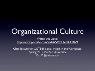 Organizational Culture
                  Watch this video!
   http://www.youtube.com/watch?v=tnOxvbGOTbM

Class lecture for CGT581 Social Media in the Workplace,
             Spring 2010, Purdue University
                   Dr. V @mihaela_v
 