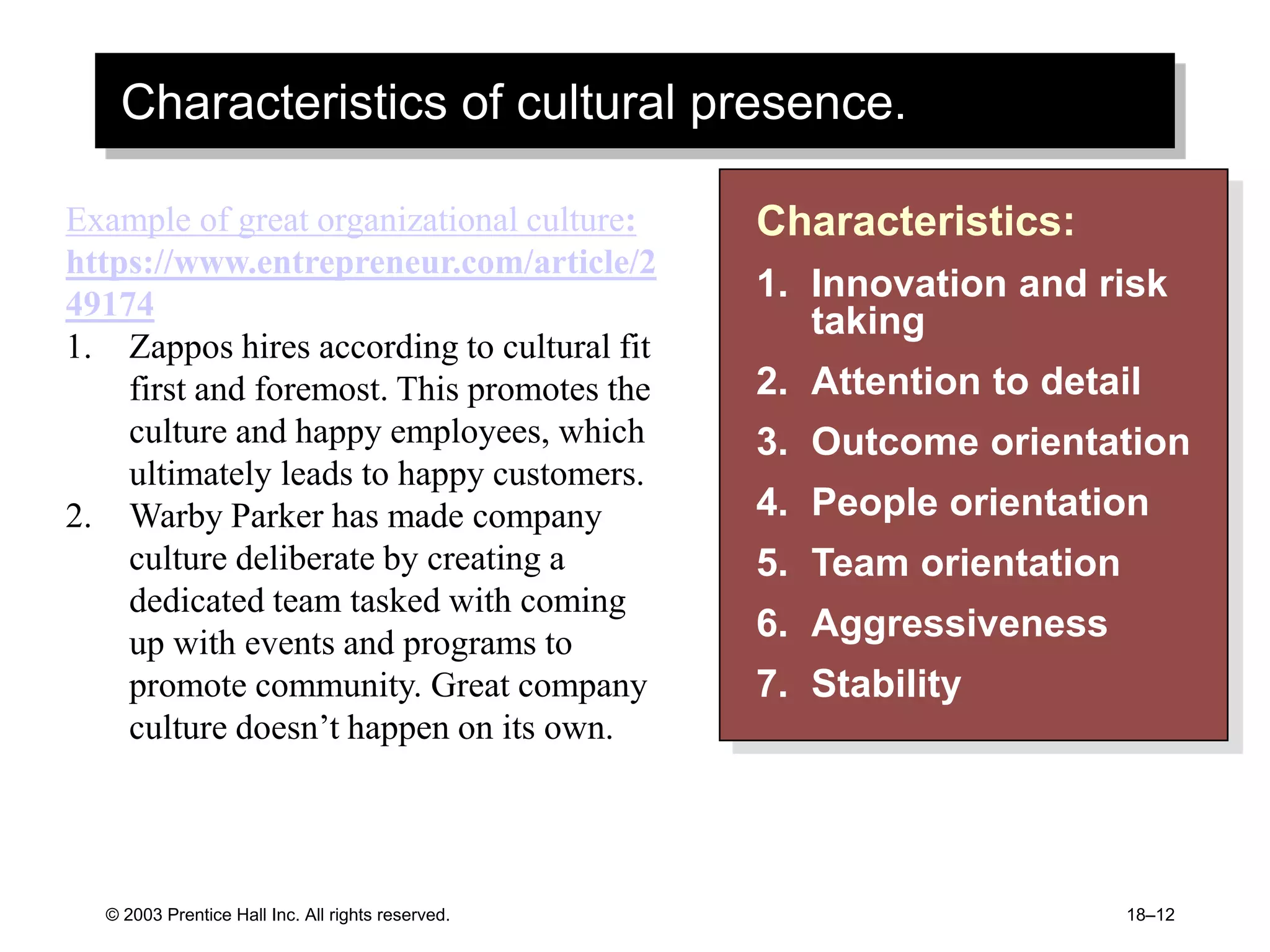 Characteristics of cultural presence.
© 2003 Prentice Hall Inc. All rights reserved. 18–12
Characteristics:
1. Innovation and risk
taking
2. Attention to detail
3. Outcome orientation
4. People orientation
5. Team orientation
6. Aggressiveness
7. Stability
Example of great organizational culture:
https://www.entrepreneur.com/article/2
49174
1. Zappos hires according to cultural fit
first and foremost. This promotes the
culture and happy employees, which
ultimately leads to happy customers.
2. Warby Parker has made company
culture deliberate by creating a
dedicated team tasked with coming
up with events and programs to
promote community. Great company
culture doesn’t happen on its own.
 