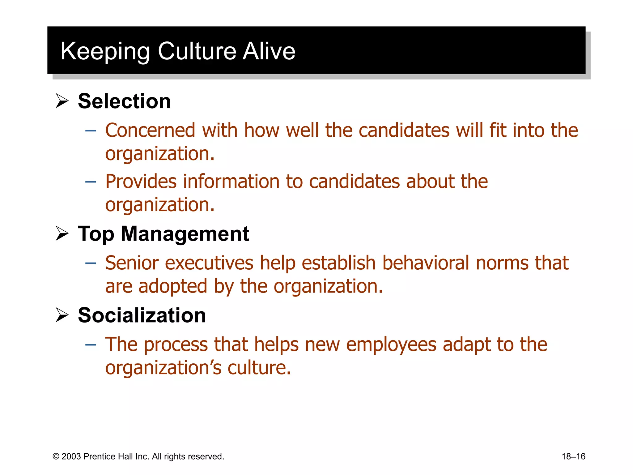 © 2003 Prentice Hall Inc. All rights reserved. 18–16
Keeping Culture Alive
 Selection
– Concerned with how well the candidates will fit into the
organization.
– Provides information to candidates about the
organization.
 Top Management
– Senior executives help establish behavioral norms that
are adopted by the organization.
 Socialization
– The process that helps new employees adapt to the
organization’s culture.
 