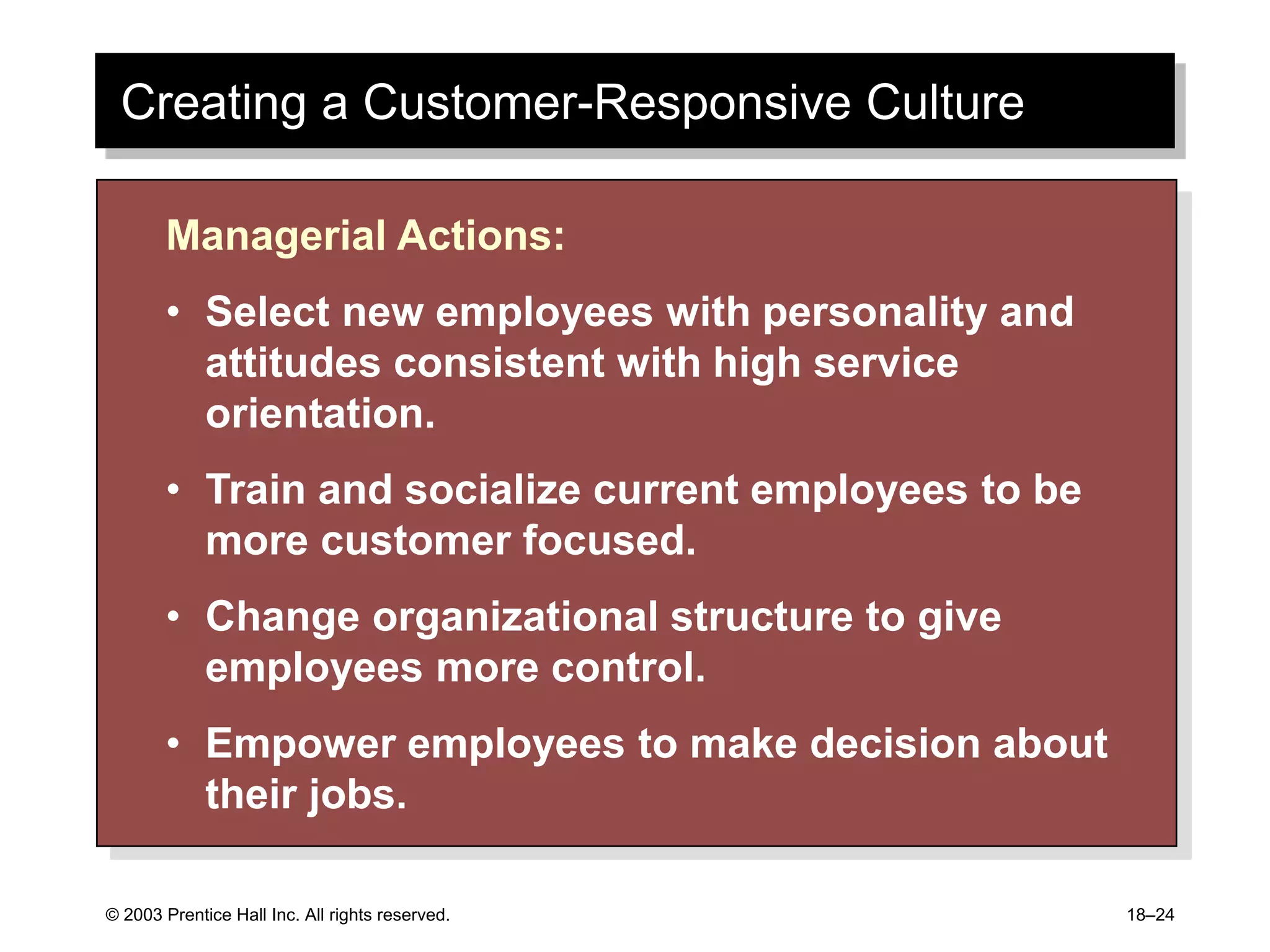 © 2003 Prentice Hall Inc. All rights reserved. 18–24
Creating a Customer-Responsive Culture
Managerial Actions:
• Select new employees with personality and
attitudes consistent with high service
orientation.
• Train and socialize current employees to be
more customer focused.
• Change organizational structure to give
employees more control.
• Empower employees to make decision about
their jobs.
 