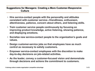 3–13
Suggestions for Managers: Creating a More Customer-Responsive
Culture
• Hire service-contact people with the personality and attitudes
consistent with customer service—friendliness, enthusiasm,
attentiveness, patience, concern about others, and listening skills.
• Train customer service people continuously by focusing on
improving product knowledge, active listening, showing patience,
and displaying emotions.
• Socialize new service-contact people to the organization’s goals and
values.
• Design customer-service jobs so that employees have as much
control as necessary to satisfy customers.
• Empower service-contact employees with the discretion to make
day-to-day decisions on job-related activities.
• As the leader, convey a customer-focused vision and demonstrate
through decisions and actions the commitment to customers.
A strong culture creates organization competitive advantage
 