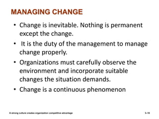 MANAGING CHANGE
A strong culture creates organization competitive advantage 3–16
• Change is inevitable. Nothing is permanent
except the change.
• It is the duty of the management to manage
change properly.
• Organizations must carefully observe the
environment and incorporate suitable
changes the situation demands.
• Change is a continuous phenomenon
 