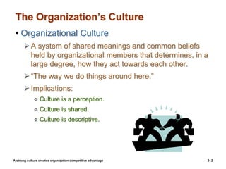 3–2
The Organization’s Culture
• Organizational Culture
A system of shared meanings and common beliefs
held by organizational members that determines, in a
large degree, how they act towards each other.
“The way we do things around here.”
Implications:
 Culture is a perception.
 Culture is shared.
 Culture is descriptive.
A strong culture creates organization competitive advantage
 