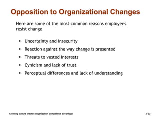 Opposition to Organizational Changes
A strong culture creates organization competitive advantage 3–22
Here are some of the most common reasons employees
resist change
 Uncertainty and insecurity
 Reaction against the way change is presented
 Threats to vested interests
 Cynicism and lack of trust
 Perceptual differences and lack of understanding
 