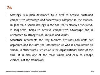 7s
A strong culture creates organization competitive advantage 3–34
• Strategy is a plan developed by a firm to achieve sustained
competitive advantage and successfully compete in the market.
In general, a sound strategy is the one that’s clearly articulated,
is long-term, helps to achieve competitive advantage and is
reinforced by strong vision, mission and values
• Structure represents the way business divisions and units are
organized and includes the information of who is accountable to
whom. In other words, structure is the organizational chart of the
firm. It is also one of the most visible and easy to change
elements of the framework
 