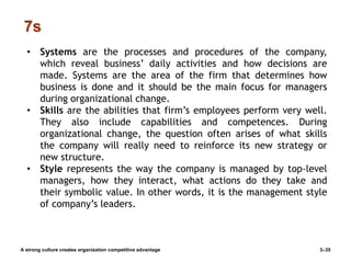 7s
A strong culture creates organization competitive advantage 3–35
• Systems are the processes and procedures of the company,
which reveal business’ daily activities and how decisions are
made. Systems are the area of the firm that determines how
business is done and it should be the main focus for managers
during organizational change.
• Skills are the abilities that firm’s employees perform very well.
They also include capabilities and competences. During
organizational change, the question often arises of what skills
the company will really need to reinforce its new strategy or
new structure.
• Style represents the way the company is managed by top-level
managers, how they interact, what actions do they take and
their symbolic value. In other words, it is the management style
of company’s leaders.
 