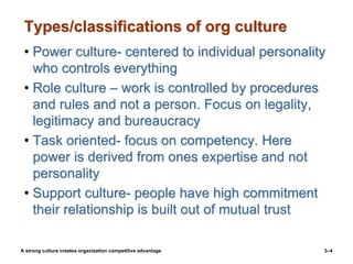 Types/classifications of org culture
• Power culture- centered to individual personality
who controls everything
• Role culture – work is controlled by procedures
and rules and not a person. Focus on legality,
legitimacy and bureaucracy
• Task oriented- focus on competency. Here
power is derived from ones expertise and not
personality
• Support culture- people have high commitment
their relationship is built out of mutual trust
3–4
A strong culture creates organization competitive advantage
 