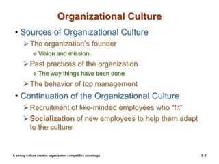 3–9
Organizational Culture
• Sources of Organizational Culture
The organization’s founder
 Vision and mission
Past practices of the organization
 The way things have been done
The behavior of top management
• Continuation of the Organizational Culture
Recruitment of like-minded employees who “fit”
Socialization of new employees to help them adapt
to the culture
A strong culture creates organization competitive advantage
 