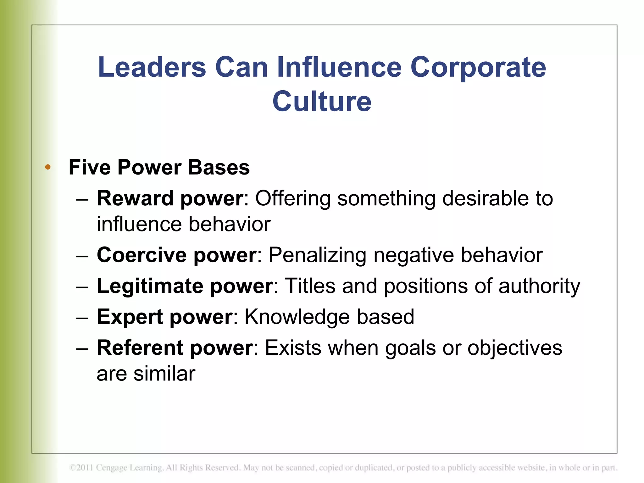 Leaders Can Influence Corporate
Culture
• Five Power Bases
– Reward power: Offering something desirable to
influence behavior
– Coercive power: Penalizing negative behavior
– Legitimate power: Titles and positions of authority
– Expert power: Knowledge based
– Referent power: Exists when goals or objectives
are similar
