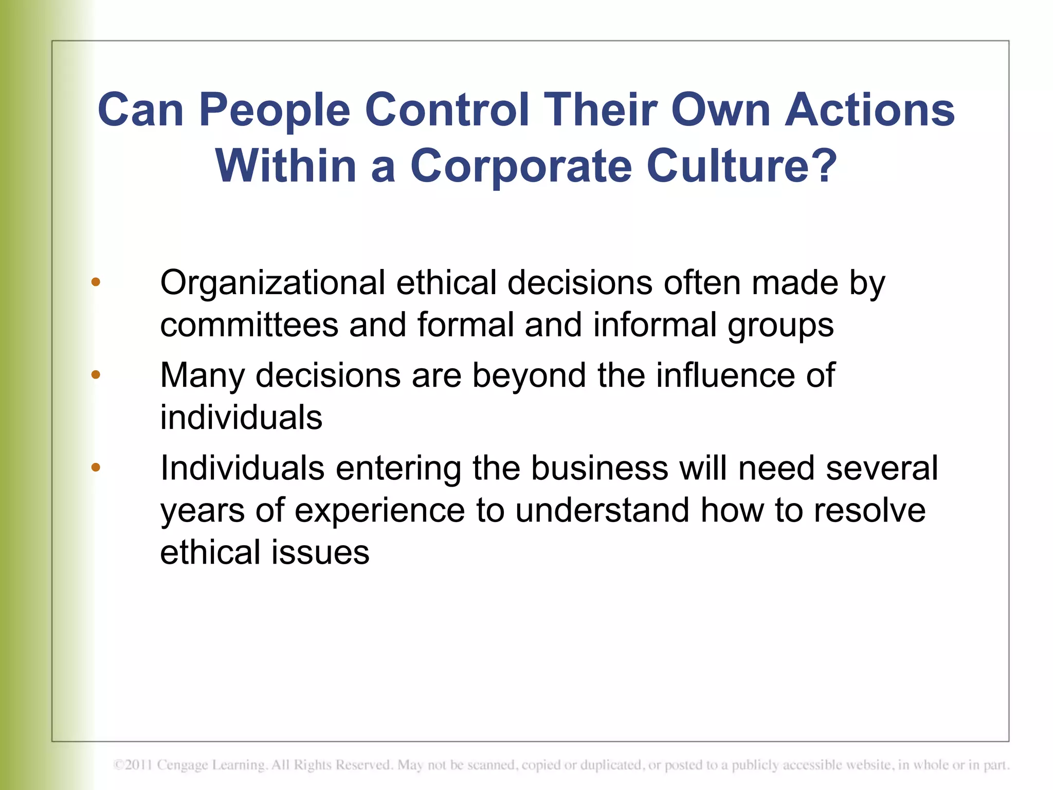 Can People Control Their Own Actions
Within a Corporate Culture?
• Organizational ethical decisions often made by
committees and formal and informal groups
• Many decisions are beyond the influence of
individuals
• Individuals entering the business will need several
years of experience to understand how to resolve
ethical issues