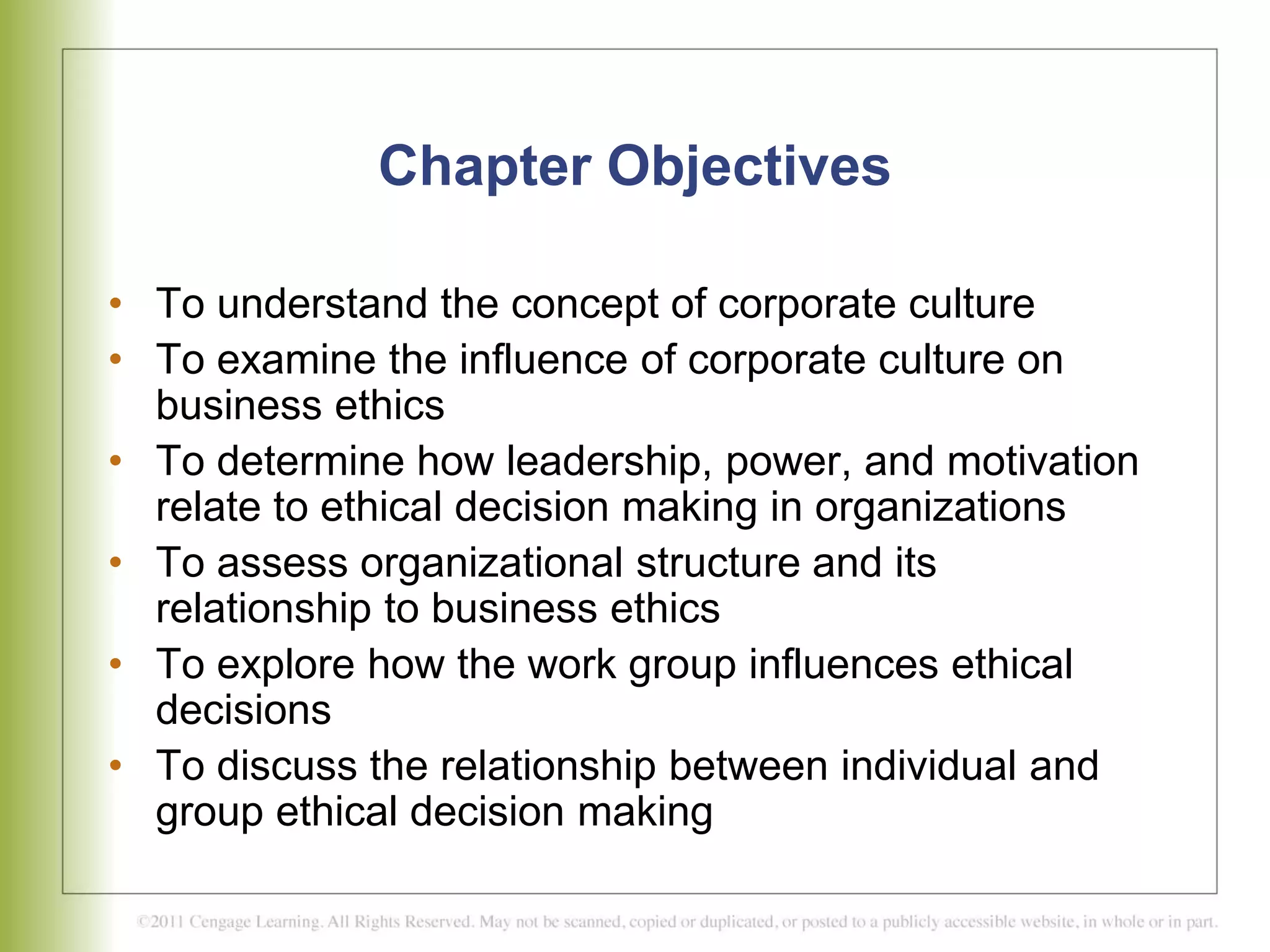 Chapter Objectives
• To understand the concept of corporate culture
• To examine the influence of corporate culture on
business ethics
• To determine how leadership, power, and motivation
relate to ethical decision making in organizations
• To assess organizational structure and its
relationship to business ethics
• To explore how the work group influences ethical
decisions
• To discuss the relationship between individual and
group ethical decision making