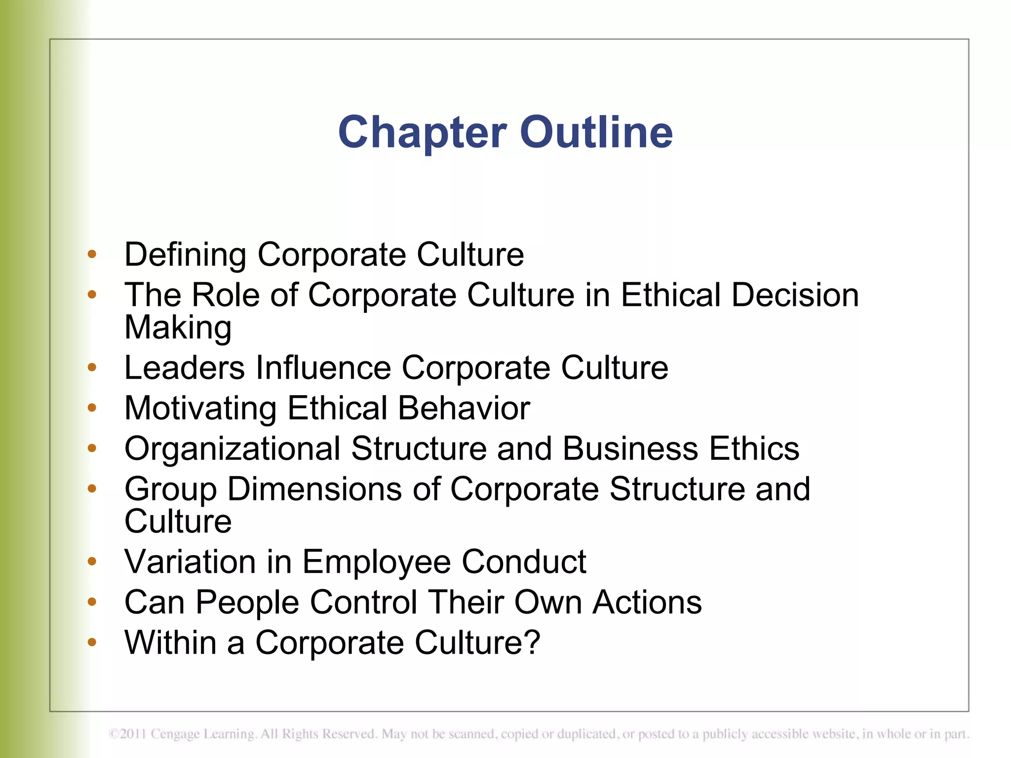 Chapter Outline
• Defining Corporate Culture
• The Role of Corporate Culture in Ethical Decision
Making
• Leaders Influence Corporate Culture
• Motivating Ethical Behavior
• Organizational Structure and Business Ethics
• Group Dimensions of Corporate Structure and
Culture
• Variation in Employee Conduct
• Can People Control Their Own Actions
• Within a Corporate Culture?