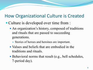 How Organizational Culture is Created
 Culture is developed over time from :
 An organization’s history, composed of tra...