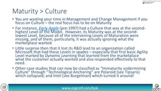 www.orgcmf.com/bok
• You are wasting your time in Management and Change Management if you
focus on Culture – the real focus has to be on Maturity
• For instance, Early Apple (pre-1997) had a Culture that was at the second-
highest Level of the Model. However, its Maturity was at the second-
lowest Level, because all of the intervening Levels of Maturation were
missing, and of them, particularly, it was actually ignoring what the
marketplace wanted.
• Little surprise then that it lost its R&D lead to an organization called
Microsoft that had these Levels in spades – especially that first basic Agility
Level marked by Dynamic Learning that learned from the marketplace
what the customer actually wanted and also responded effectively to that
need.
• Other case studies that can now be classified as “Immaturity undermining
Culture” through “Technological Anchoring” are Polaroid (see Tipsaris)
which collapsed; and Intel (see Burgelman) which turned it around!
Maturity > Culture
 