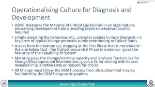 www.orgcmf.com/bok
• DSMT measures the Maturity of Critical Capabilities in an organization,
prescribing development from prevailing Levels to whatever Level is
required
• Simply assessing the behaviour, etc., provides useless Culture diagnosis – a
key error of typical change protocols surely contributing to Failure Rates
• Assess from the bottom up, stopping at the first Phase that is not evident –
the one below that - the highest sequential Phase in evidence - gives the
Maturity of the Capability or System
• Maturity gives the change/learning capacity and is where Traction lies for
Change/Developmental Interventions, given a fix for dealing with Causes
revealed in Qualitative Data as reasons for choice
• All Change must follow the DSMT process from Disruption that may be
facilitated by the DSMT diagnostic graphics
Operationalising Culture for Diagnosis and
Development
 