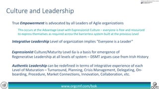 www.orgcmf.com/bok
Authentic Leadership can be redefined in terms of integrative experience of each
Level of Maturation – Turnaround, Planning, Crisis Management, Delegating, On-
boarding, Procedure, Market Connections, Innovation, Collaboration, etc.
Culture and Leadership
Expressionist Culture/Maturity Level 6a is a basis for emergence of
Regenerative Leadership at all levels of system – DSMT argues case from Irish History
True Empowerment is advocated by all Leaders of Agile organizations
This occurs at the Advantage Level with Expressionist Culture – everyone is free and resourced
to express themselves as required across the barrierless system built at the previous Level
Integrative Leadership Level of organization implies “Everyone is a Leader”
 