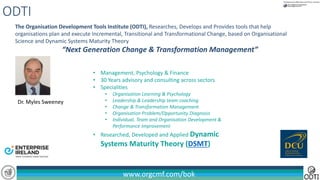 www.orgcmf.com/bok
The Organisation Development Tools Institute (ODTI), Researches, Develops and Provides tools that help
organisations plan and execute Incremental, Transitional and Transformational Change, based on Organisational
Science and Dynamic Systems Maturity Theory
“Next Generation Change & Transformation Management”
ODTI
• Management, Psychology & Finance
• 30 Years advisory and consulting across sectors
• Specialities
• Organisation Learning & Psychology
• Leadership & Leadership team coaching
• Change & Transformation Management
• Organisation Problem/Opportunity Diagnosis
• Individual, Team and Organisation Development &
Performance Improvement
• Researched, Developed and Applied Dynamic
Systems Maturity Theory (DSMT)
Dr. Myles Sweeney
 