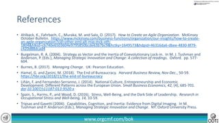 www.orgcmf.com/bok
• Ahlback, K., Fahrbach, C., Muraka, M. and Salo, O. (2017). How to Create an Agile Organization. McKinsey
October Bulletin. https://www.mckinsey.com/business-functions/organization/our-insights/how-to-create-
an-agile-organization?cid=other-eml-alt-mip-mck-oth-
1804&hlkid=cb740e6503604e9795850bcde63b7bc9&hctky=1649573&hdpid=46316da6-dbee-4830-8f79-
c420d88dcad4
• Burgelman, R. A. (2004). Strategy as Vector and the Inertia of Coevolutionary Lock-in. In M. J. Tushman and
Anderson, P. (Eds.), Managing Strategic Innovation and Change: A collection of readings. Oxford. pp. 577-
604.
• Burnes, B. (2017). Managing Change. UK: Pearson Education.
• Hamel, G. and Zanini, M. (2018). The End of Bureaucracy. Harvard Business Review, Nov-Dec., 50-59.
https://hbr.org/2018/11/the-end-of-bureaucracy
• Liñán, F. and Fernandez-Serranno, J. (2014). National Culture, Entrepreneurship and Economic
Development: Different Patterns across the European Union. Small Business Economics, 42, (4), 685-701.
doi:10.1007/s11187-013-9520-x
• Spain, S., Harms, P., and Wood, D. (2016). Stress, Well-Being, and the Dark Side of Leadership. Research in
Occupational Stress and Well-being, 14, 33-59.
• Tripsas and Gavetti (2004). Capabilities, Cognition, and Inertia: Evidence from Digital Imaging. In M.
Tushman and P. Anderson (Eds.), Managing Strategic Innovation and Change. NY: Oxford University Press.
References
 