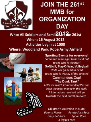 JOIN THE 261st
                        MMB for
                  ORGANIZATION
                           DAY
                           2012
Who: All Soldiers and Families of the 261st
        When: 16 August 2012
        Activities begin at 1000
Where: Woodland Park, Pope Army Airfield
                   Sporting Events for everyone!
                   Command Teams get to battle it out
                          to see who is the best!
                   Softball, Tug-O-War, Volleyball
                        Units will go head to head
                   to see who is worthy of the coveted
                         Commanders Cup!
                            “The Dunk Tank”
                   Let’s see which Commander/1SG can
                     earn the most money in the tank!
                       All donations received will go
                    towards the next Battalion event!



                     Children’s Activities Include:
                   Bounce House       Potato Sack Race
                     Dizzy Bat Race      Spoon Race
                              3-legged race
 