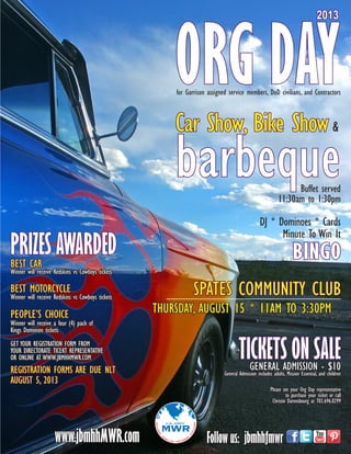 SPATES COMMUNITY CLUB
THURSDAY, AUGUST 15 * 11AM TO 3:30PM
ORG DAY
2013
Car Show, Bike Show&
barbequeBuffet served
11:30am to 1:30pm
TICKETS ON SALEGENERAL ADMISSION - $10
General Admission includes adults, Mission Essential, and children
PRIZES AWARDED
DJ * Dominoes * Cards
Minute To Win It
Please see your Org Day representative
to purchase your ticket or call
Christie Darensbourg at 703.696.0299
BEST MOTORCYCLE
Winner will receive Redskins vs Cowboys tickets
Winner will receive Redskins vs Cowboys tickets
BEST CAR
PEOPLE’S CHOICE
Winner will receive a four (4) pack of
Kings Dominion tickets
GET YOUR REGISTRATION FORM FROM
YOUR DIRECTORATE TICEKT REPRESENTATIVE
OR ONLINE AT WWW.JBMHHMWR.COM
www.jbmhhMWR.com Follow us: jbmhhfmwr
REGISTRATION FORMS ARE DUE NLT
AUGUST 5, 2013
for Garrison assigned service members, DoD civilians, and Contractors
BINGO
 