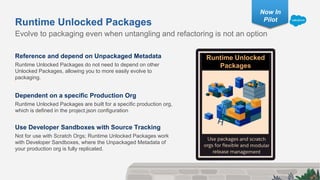Reference and depend on Unpackaged Metadata
Runtime Unlocked Packages do not need to depend on other
Unlocked Packages, allowing you to more easily evolve to
packaging.
Dependent on a specific Production Org
Runtime Unlocked Packages are built for a specific production org,
which is defined in the project.json configuration
Use Developer Sandboxes with Source Tracking
Not for use with Scratch Orgs; Runtime Unlocked Packages work
with Developer Sandboxes, where the Unpackaged Metadata of
your production org is fully replicated.
Evolve to packaging even when untangling and refactoring is not an option
Runtime Unlocked Packages
Runtime Unlocked
Packages
Now In
Pilot
 