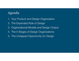Agenda
1. Your Product and Design Organization
2. The Expanded Role of Design
3. Organizational Models and Design Output
4. The 5 Stages of Design Organizations
5. The Untapped Opportunity for Design
 