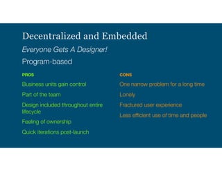 Decentralized and Embedded
Everyone Gets A Designer!
Program-based
PROS
Business units gain control
Part of the team
Design included throughout entire
lifecycle
Feeling of ownership
Quick iterations post-launch 
CONS
One narrow problem for a long time
Lonely
Fractured user experience
Less efﬁcient use of time and people
 