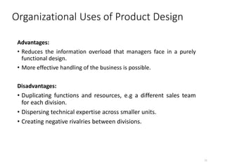 Organizational Uses of Product Design
Advantages:
• Reduces the information overload that managers face in a purely
functional design.
• More effective handling of the business is possible.
Disadvantages:
• Duplicating functions and resources, e.g a different sales team
for each division.
• Dispersing technical expertise across smaller units.
• Creating negative rivalries between divisions.
11
 