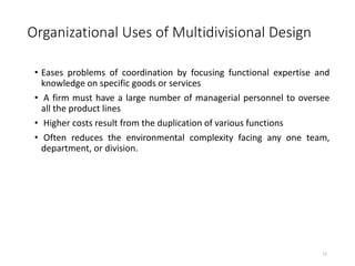 Organizational Uses of Multidivisional Design
• Eases problems of coordination by focusing functional expertise and
knowledge on specific goods or services
• A firm must have a large number of managerial personnel to oversee
all the product lines
• Higher costs result from the duplication of various functions
• Often reduces the environmental complexity facing any one team,
department, or division.
13
 