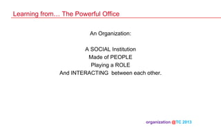 Learning from… The Powerful Office
An Organization:
A SOCIAL Institution
Made of PEOPLE
Playing a ROLE
And INTERACTING between each other.

organization @TC 2013 	

 