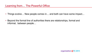 Learning from… The Powerful Office
•  Things evolve… New people comes in… and both can have some impact…
•  Beyond the formal line of authorities there are relationships, formal and
informal, between people…

organization @TC 2013 	

 