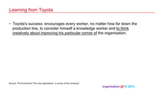 Learning from Toyota
•  Toyota's success: encourages every worker, no matter how far down the
production line, to consider himself a knowledge worker and to think
creatively about improving his particular corner of the organisation.

Source: The Economist “The new organisation: a survey of the company”

organization @TC 2013 	

 