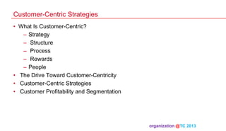 Customer-Centric Strategies
•  What Is Customer-Centric?
–  Strategy
–  Structure
–  Process
–  Rewards
–  People
•  The Drive Toward Customer-Centricity
•  Customer-Centric Strategies
•  Customer Profitability and Segmentation

organization @TC 2013 	

 