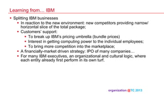 Learning from… IBM
§  Splitting IBM businesses
§  In reaction to the new environment: new competitors providing narrow/
horizontal slice of the total package;
§  Customers’ support:
§  To break up IBM’s pricing umbrella (bundle prices)
§  Interest in getting computing power to the individual employees;
§  To bring more competition into the marketplace;
§  A financially-market driven strategy: IPO of many companies…
§  For many IBM executives, an organizational and cultural logic, where
each entity already first perform in its own turf.

organization @TC 2013 	

 