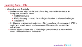 Learning from… IBM
§  Integrating into 1-activity
§  A client-driven logic: at the end of the day, the customer needs an
integrator, to create value
§  Problem solving
§  Ability to apply complex technologies to solve business challenges
§  integration
§  In this new environment (with tens of thousands small companies) IBM ‘s
scale and broad-based business capabilities were its competitive
advantage
§  A new organizational and cultural logic: performance is measured in
terms of contribution to the whole…

organization @TC 2013 	

 