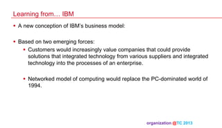 Learning from… IBM
§  A new conception of IBM’s business model:
§  Based on two emerging forces:
§  Customers would increasingly value companies that could provide
solutions that integrated technology from various suppliers and integrated
technology into the processes of an enterprise.
§  Networked model of computing would replace the PC-dominated world of
1994.

organization @TC 2013 	

 