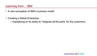 Learning from… IBM
•  A new conception of IBM’s business model
•  Creating a Global Enterprise:
–  Capitalizing on its ability to “integrate all the parts” for the customers.

organization @TC 2013 	

 