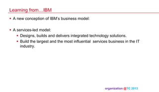 Learning from…IBM
§  A new conception of IBM’s business model:
§  A services-led model:
§  Designs, builds and delivers integrated technology solutions.
§  Build the largest and the most influential services business in the IT
industry.

organization @TC 2013 	

 