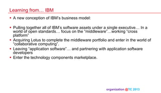 Learning from… IBM
§  A new conception of IBM’s business model:
§  Pulling together all of IBM’s software assets under a single executive… In a
world of open standards… focus on the “middleware”…working “cross
platform”
§  Acquiring Lotus to complete the middleware portfolio and enter in the world of
“collaborative computing”.
§  Leaving “application software”… and partnering with application software
developers
§  Enter the technology components marketplace.

organization @TC 2013 	

 