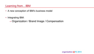 Learning from…IBM
•  A new conception of IBM’s business model
•  Integrating IBM:

–  Organization / Brand Image / Compensation

organization @TC 2013 	

 