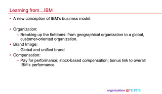 Learning from…IBM
•  A new conception of IBM’s business model:
•  Organization:
–  Breaking up the fiefdoms: from geographical organization to a global,
customer-oriented organization.
•  Brand Image:
–  Global and unified brand
•  Compensation:
–  Pay for performance; stock-based compensation; bonus link to overall
IBM’s performance

organization @TC 2013 	

 