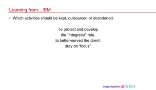 Learning from…IBM
•  Which activities should be kept, outsourced or abandoned.
To protect and develop
the “integrator" role,
to better-served the client:
stay on “focus”

organization @TC 2013 	

 