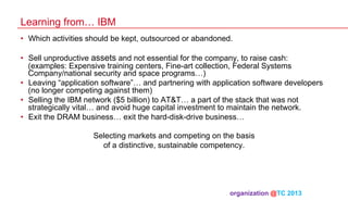 Learning from… IBM
•  Which activities should be kept, outsourced or abandoned.
•  Sell unproductive assets and not essential for the company, to raise cash:
(examples: Expensive training centers, Fine-art collection, Federal Systems
Company/national security and space programs…)
•  Leaving “application software”… and partnering with application software developers
(no longer competing against them)
•  Selling the IBM network ($5 billion) to AT&T… a part of the stack that was not
strategically vital… and avoid huge capital investment to maintain the network.
•  Exit the DRAM business… exit the hard-disk-drive business…
Selecting markets and competing on the basis
of a distinctive, sustainable competency.

organization @TC 2013 	

 