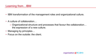 Learning from…IBM
•  IBM transformation of the management roles and organizational culture.
•  A culture of collaboration…
–  Organizational structure and processes that favour the collaboration…
the expression of a new culture.
•  Managing by principles…
•  Focus on the outside: the client.

organization @TC 2013 	

 