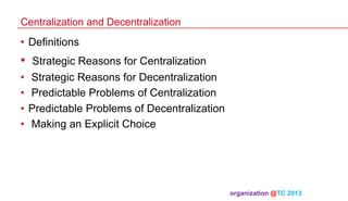 Centralization and Decentralization

•  Definitions

• 

Strategic Reasons for Centralization
•  Strategic Reasons for Decentralization
•  Predictable Problems of Centralization
•  Predictable Problems of Decentralization
•  Making an Explicit Choice

organization @TC 2013 	

 