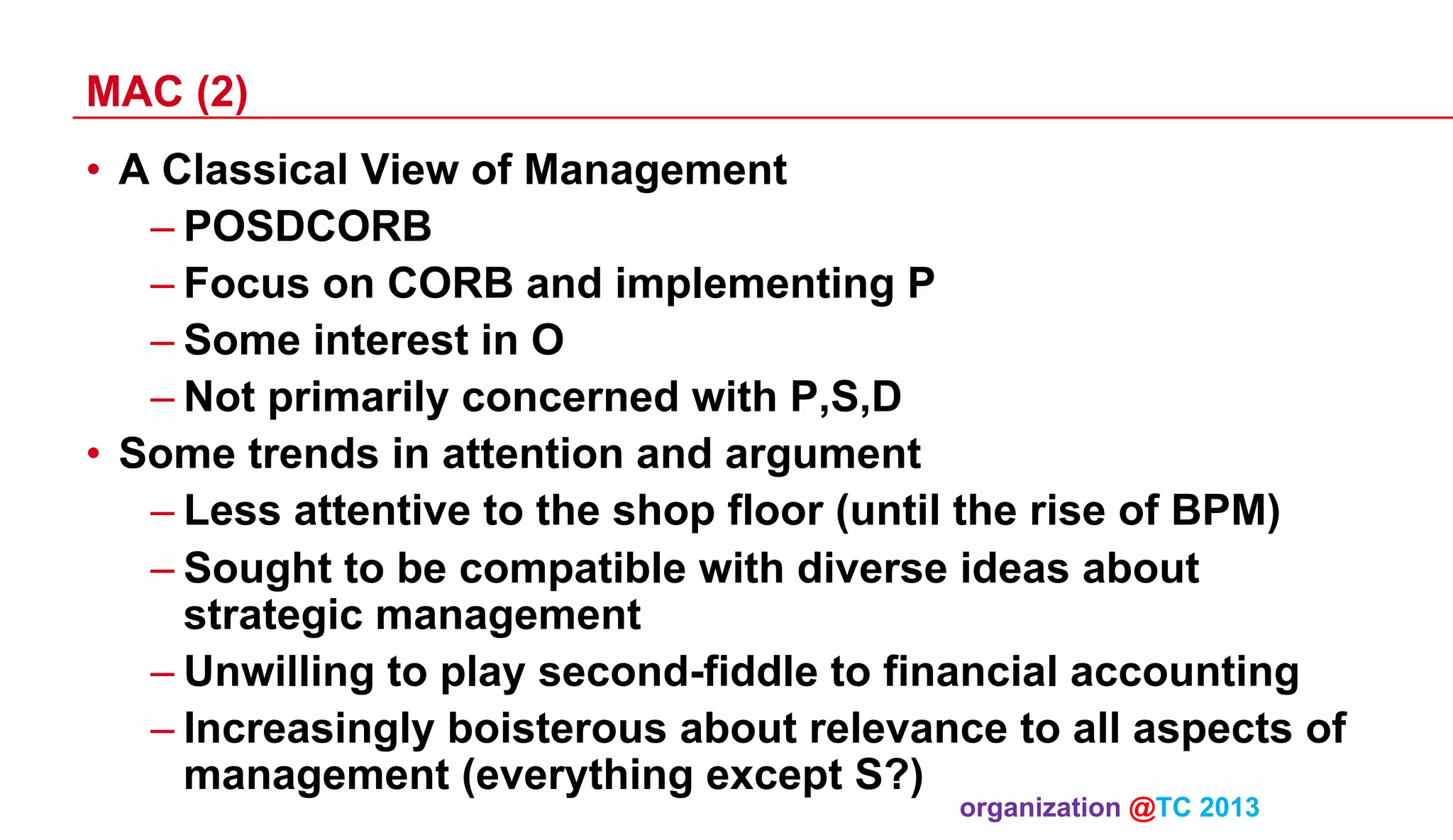 MAC (2)
•  A Classical View of Management
– POSDCORB
– Focus on CORB and implementing P
– Some interest in O
– Not primarily concerned with P,S,D
•  Some trends in attention and argument
– Less attentive to the shop floor (until the rise of BPM)
– Sought to be compatible with diverse ideas about
strategic management
– Unwilling to play second-fiddle to financial accounting
– Increasingly boisterous about relevance to all aspects of
management (everything except S?)
organization @TC 2013 	

 