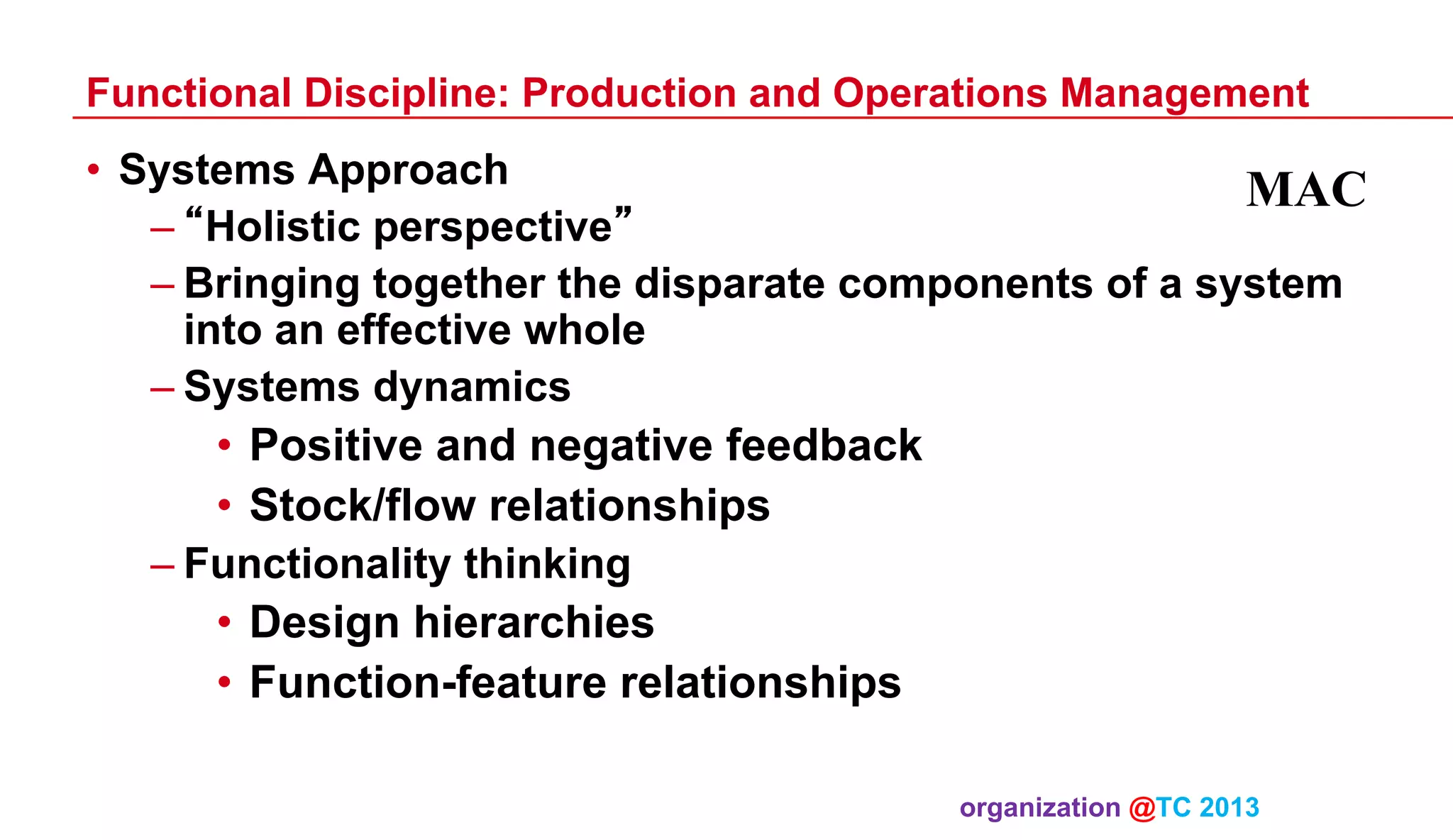 Functional Discipline: Production and Operations Management

•  Systems Approach
MAC
– “Holistic perspective”
– Bringing together the disparate components of a system
into an effective whole
– Systems dynamics

•  Positive and negative feedback
•  Stock/flow relationships
– Functionality thinking

•  Design hierarchies
•  Function-feature relationships
organization @TC 2013 	

 