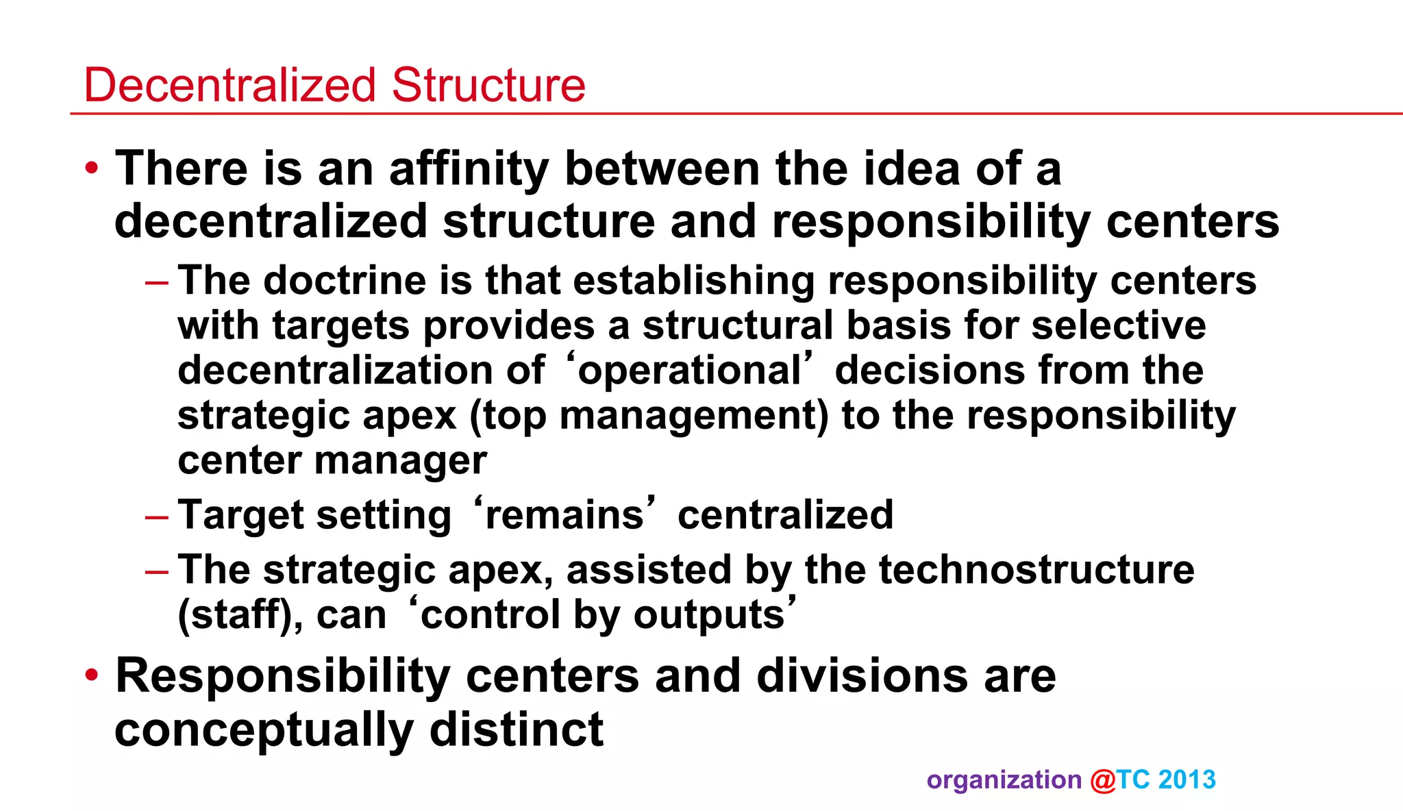Decentralized Structure

•  There is an affinity between the idea of a
decentralized structure and responsibility centers
– The doctrine is that establishing responsibility centers
with targets provides a structural basis for selective
decentralization of ‘operational’ decisions from the
strategic apex (top management) to the responsibility
center manager
– Target setting ‘remains’ centralized
– The strategic apex, assisted by the technostructure
(staff), can ‘control by outputs’

•  Responsibility centers and divisions are
conceptually distinct
organization @TC 2013 	

 
