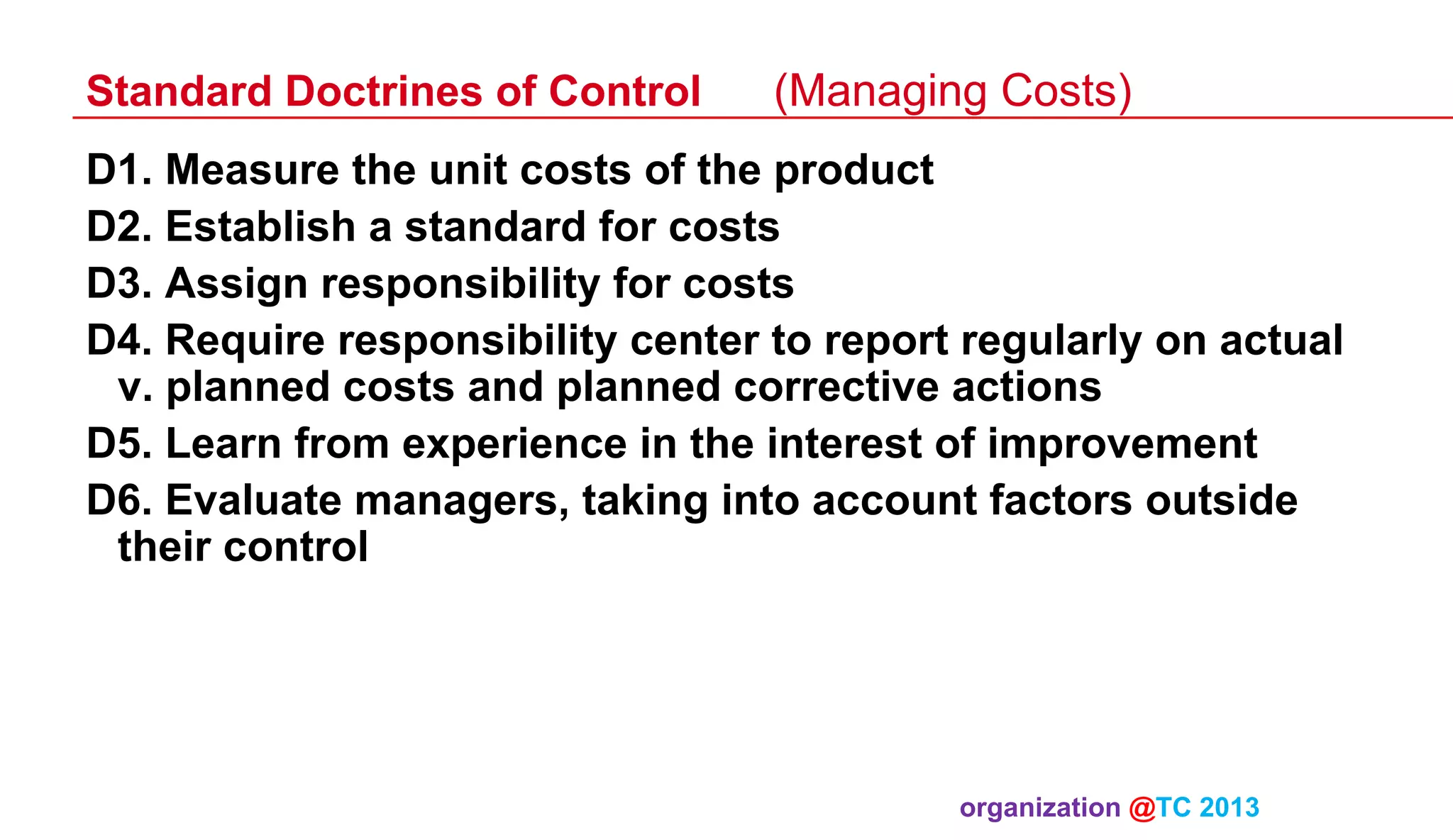 Standard Doctrines of Control

(Managing Costs)

D1. Measure the unit costs of the product
D2. Establish a standard for costs
D3. Assign responsibility for costs
D4. Require responsibility center to report regularly on actual
v. planned costs and planned corrective actions
D5. Learn from experience in the interest of improvement
D6. Evaluate managers, taking into account factors outside
their control

organization @TC 2013 	

 