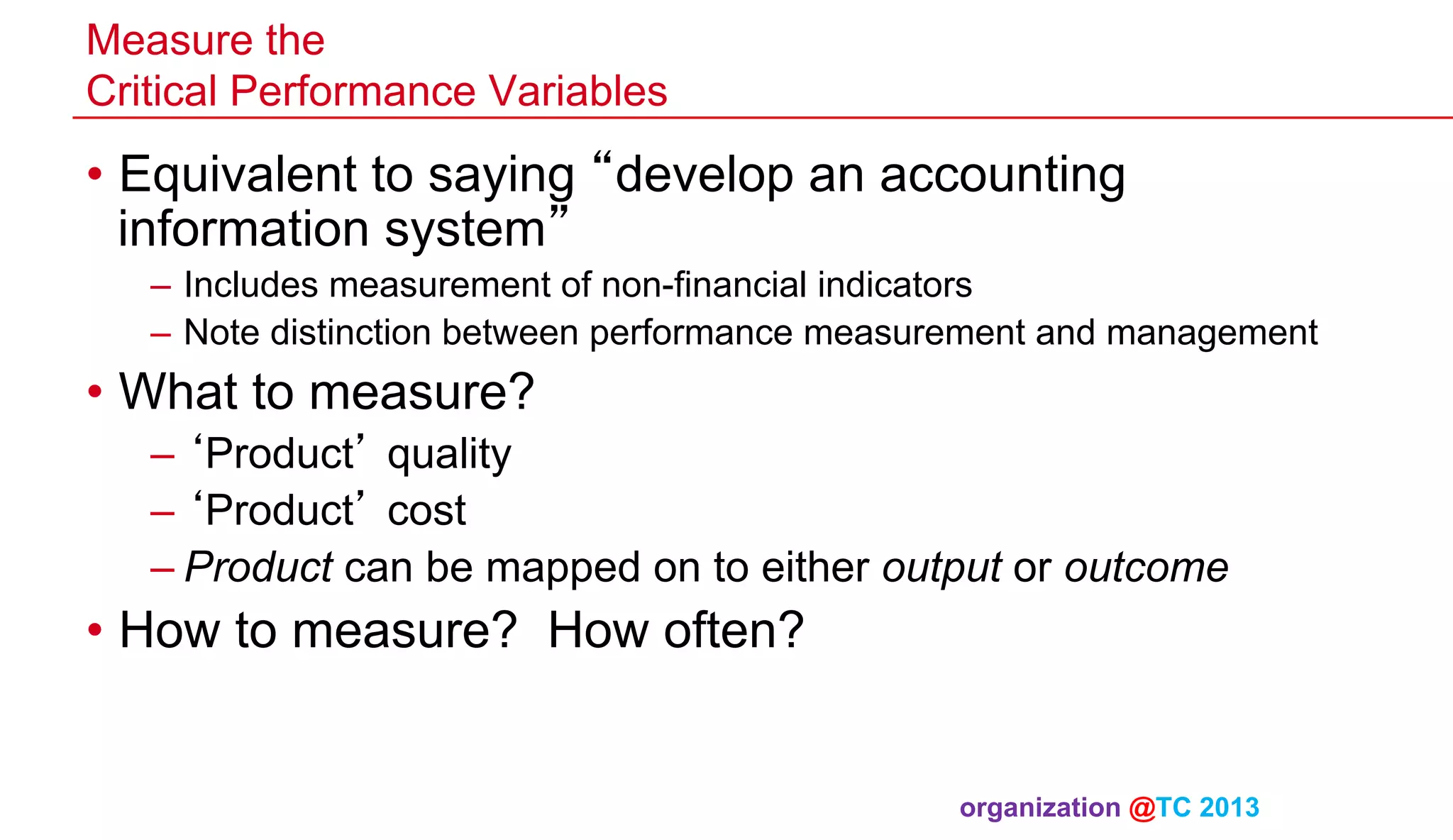 Measure the
Critical Performance Variables

•  Equivalent to saying “develop an accounting
information system”
–  Includes measurement of non-financial indicators
–  Note distinction between performance measurement and management

•  What to measure?
– ‘Product’ quality
– ‘Product’ cost
– Product can be mapped on to either output or outcome

•  How to measure? How often?

organization @TC 2013 	

 